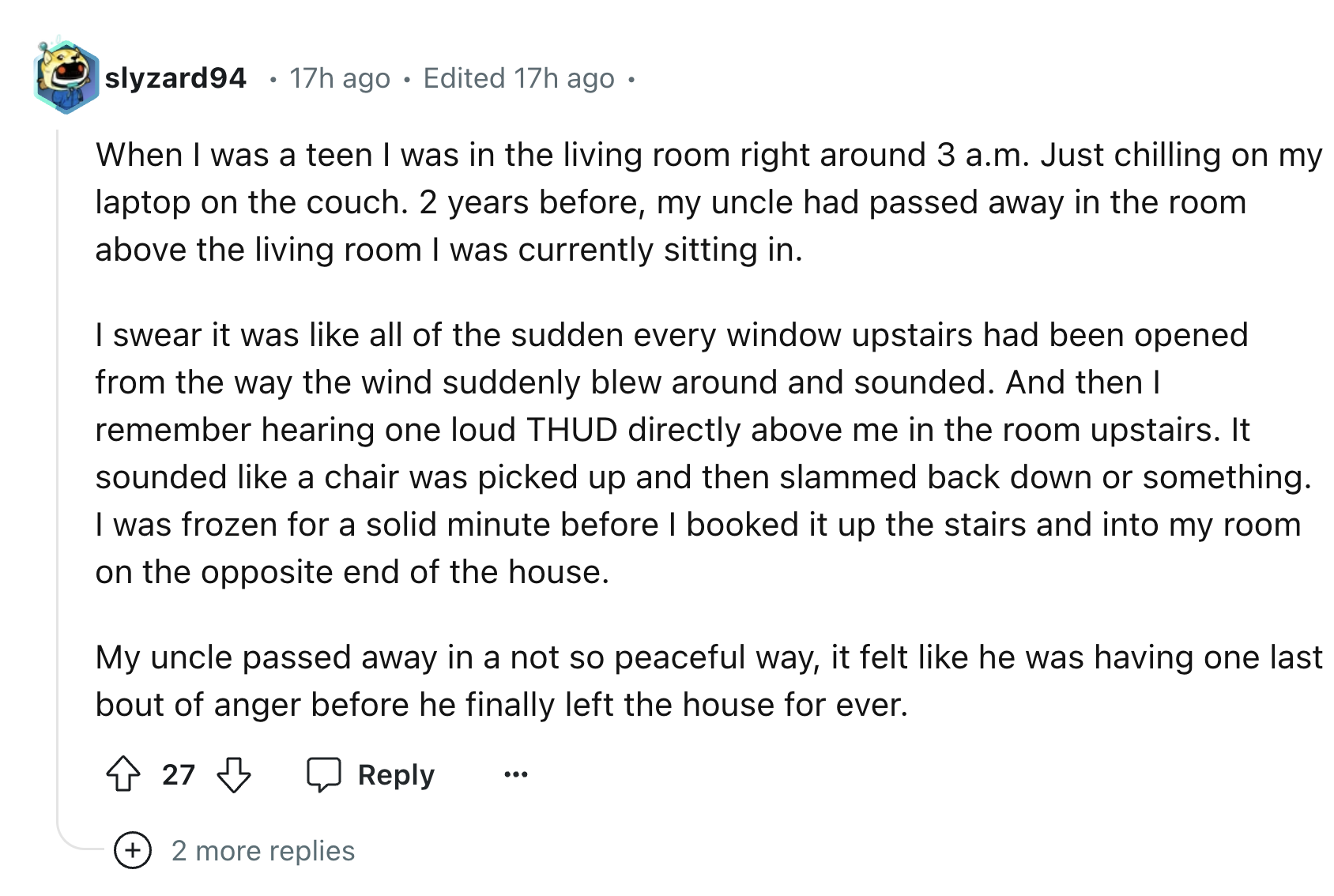 document - slyzard94 17h ago Edited 17h ago When I was a teen I was in the living room right around 3 a.m. Just chilling on my laptop on the couch. 2 years before, my uncle had passed away in the room above the living room I was currently sitting in. I sw